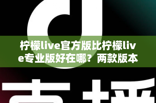 柠檬live官方版比柠檬live专业版好在哪？两款版本核心差异全面解析与选择指南