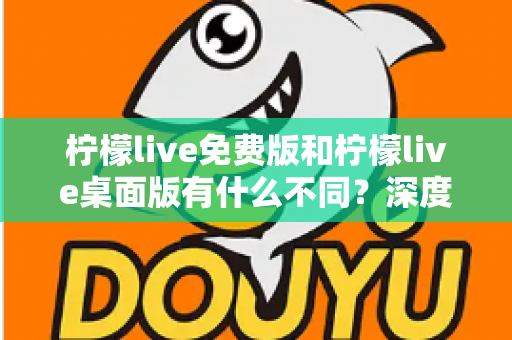 柠檬live免费版和柠檬live桌面版有什么不同？深度对比解析助你选对版本