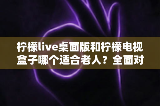 柠檬live桌面版和柠檬电视盒子哪个适合老人？全面对比助您轻松选购