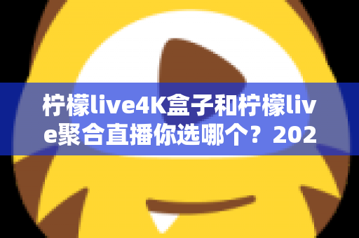 柠檬live4K盒子和柠檬live聚合直播你选哪个？2025最新家庭大屏观影深度对比选购指南