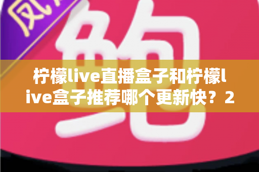 柠檬live直播盒子和柠檬live盒子推荐哪个更新快？2025最新对比选购全攻略
