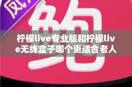 柠檬live专业版和柠檬live无线盒子哪个更适合老人用？超详细选购指南帮您为爸妈挑对设备