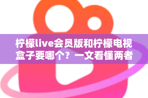 柠檬live会员版和柠檬电视盒子要哪个？一文看懂两者差异与选购指南