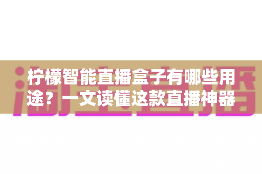 柠檬智能直播盒子有哪些用途？一文读懂这款直播神器的全部功能与适用场景