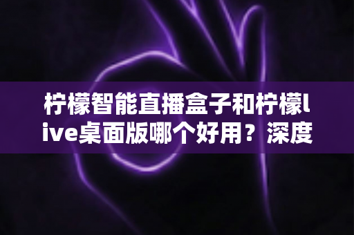 柠檬智能直播盒子和柠檬live桌面版哪个好用?深度对比评测,帮你找到最适合的直播利器 柠檬智能直播盒子和柠檬live桌面版哪个好用?深度对比评测,帮你找到最适合的直播利器