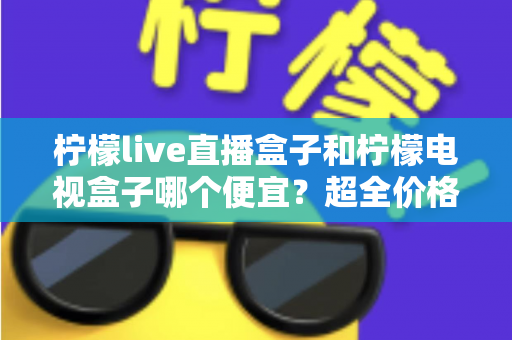 柠檬live直播盒子和柠檬电视盒子哪个便宜？超全价格对比与实用选购攻略