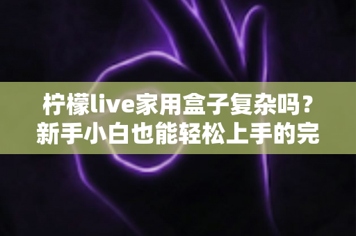 柠檬live家用盒子复杂吗？新手小白也能轻松上手的完整使用指南