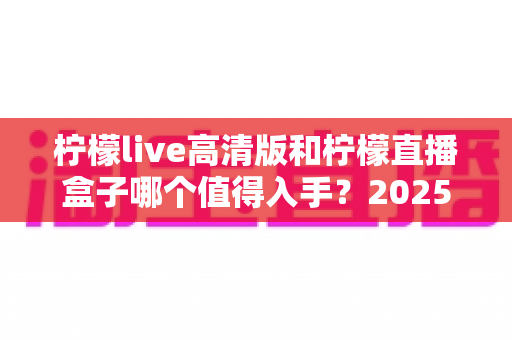 柠檬live高清版和柠檬直播盒子哪个值得入手？2025年最新深度对比评测帮你避坑选对