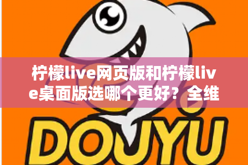 柠檬live网页版和柠檬live桌面版选哪个更好？全维度深度对比，帮你找到最适合自己的追播方式