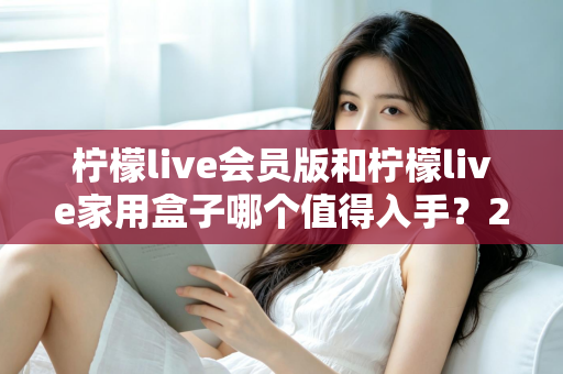 柠檬live会员版和柠檬live家用盒子哪个值得入手？2024年最全选购对比指南，看完不踩坑！