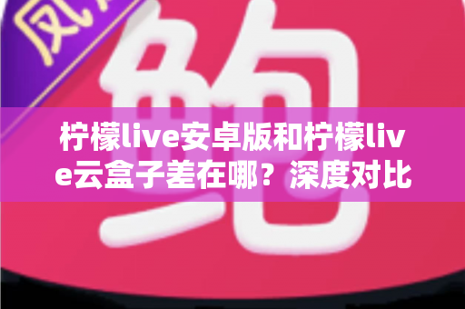 柠檬live安卓版和柠檬live云盒子差在哪?深度对比解析帮你选对产品 柠檬live安卓版和柠檬live云盒子差在哪?深度对比解析帮你选对产品