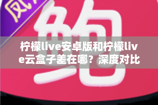 柠檬live安卓版和柠檬live云盒子差在哪？深度对比解析帮你选对产品