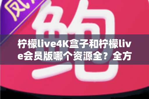 柠檬live4K盒子和柠檬live会员版哪个资源全？全方位对比解析与选购指南