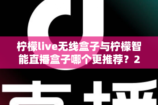 柠檬live无线盒子与柠檬智能直播盒子哪个更推荐?2024年直播设备选购深度对比指南 柠檬live无线盒子与柠檬智能直播盒子哪个更推荐?2024年直播设备选购深度对比指南