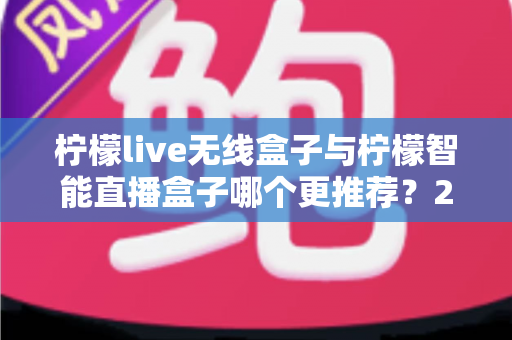 柠檬live无线盒子与柠檬智能直播盒子哪个更推荐?2024年直播设备选购深度对比指南 柠檬live无线盒子与柠檬智能直播盒子哪个更推荐?2024年直播设备选购深度对比指南
