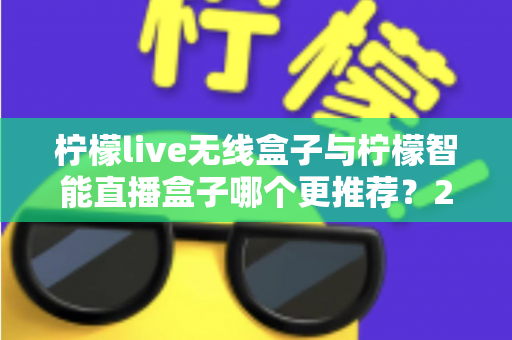 柠檬live无线盒子与柠檬智能直播盒子哪个更推荐？2024年直播设备选购深度对比指南