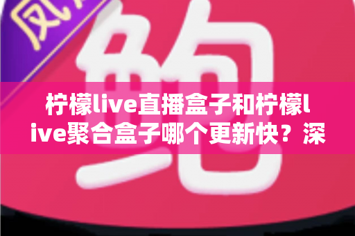 柠檬live直播盒子和柠檬live聚合盒子哪个更新快？深度对比解析与选购指南