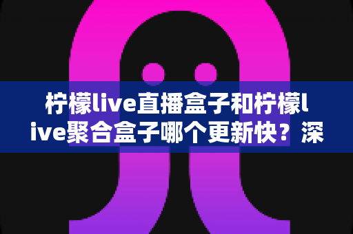 柠檬live直播盒子和柠檬live聚合盒子哪个更新快？深度对比解析与选购指南