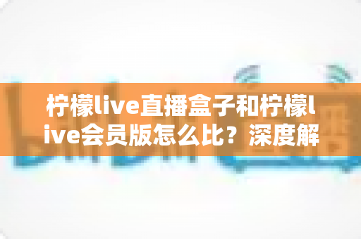 柠檬live直播盒子和柠檬live会员版怎么比？深度解析两大产品差异，帮你选出最适合的直播方案