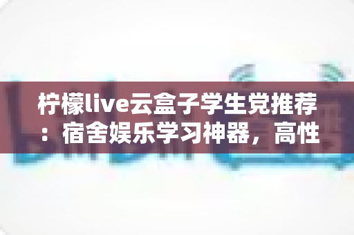 柠檬live云盒子学生党推荐：宿舍娱乐学习神器，高性价比云盒子选购全指南
