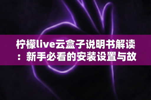 柠檬live云盒子说明书解读：新手必看的安装设置与故障排查全指南