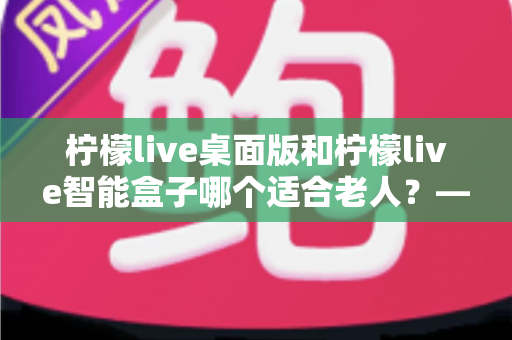 柠檬live桌面版和柠檬live智能盒子哪个适合老人？——为家中长辈挑选娱乐设备的实用指南