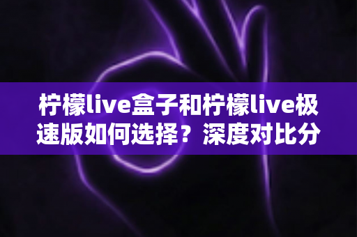 柠檬live盒子和柠檬live极速版如何选择？深度对比分析与选购指南，帮你轻松找到最适合的版本