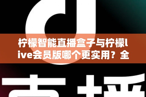 柠檬智能直播盒子与柠檬live会员版哪个更实用？全面对比分析与选购指南助你做出明智选择
