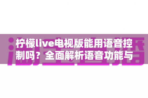 柠檬live电视版能用语音控制吗？全面解析语音功能与实用操作指南