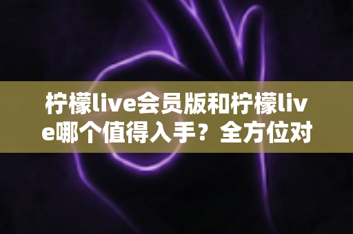 柠檬live会员版和柠檬live哪个值得入手？全方位对比分析与购买指南