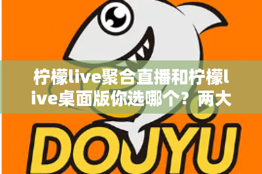 柠檬live聚合直播和柠檬live桌面版你选哪个？两大版本全方位对比，帮你找到最适合自己的直播利器
