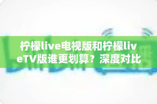 柠檬live电视版和柠檬liveTV版谁更划算？深度对比帮你找到最省钱的大屏观影方案