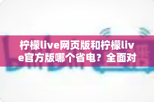 柠檬live网页版和柠檬live官方版哪个省电？全面对比分析帮你找到最省电的观看方案