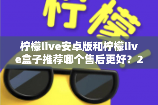 柠檬live安卓版和柠檬live盒子推荐哪个售后更好？2025年最全对比评测与选购指南