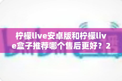 柠檬live安卓版和柠檬live盒子推荐哪个售后更好？2025年最全对比评测与选购指南