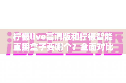 柠檬live高清版和柠檬智能直播盒子要哪个？全面对比帮你做出最优选择