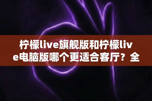 柠檬live旗舰版和柠檬live电脑版哪个更适合客厅?全面对比解析帮你选对版本 柠檬live旗舰版和柠檬live电脑版哪个更适合客厅?全面对比解析帮你选对版本