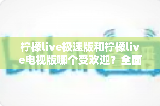 柠檬live极速版和柠檬live电视版哪个受欢迎？全面对比分析与用户口碑深度解读