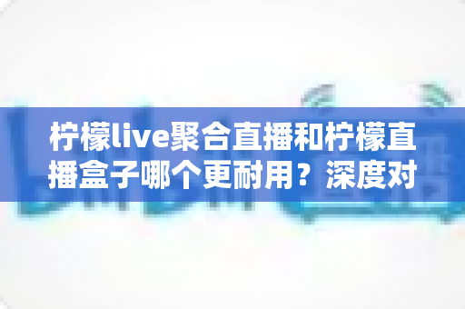 柠檬live聚合直播和柠檬直播盒子哪个更耐用?深度对比测评与选购全指南 柠檬live聚合直播和柠檬直播盒子哪个更耐用?深度对比测评与选购全指南