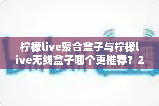 柠檬live聚合盒子与柠檬live无线盒子哪个更推荐？2025年家庭影音选购深度对比指南