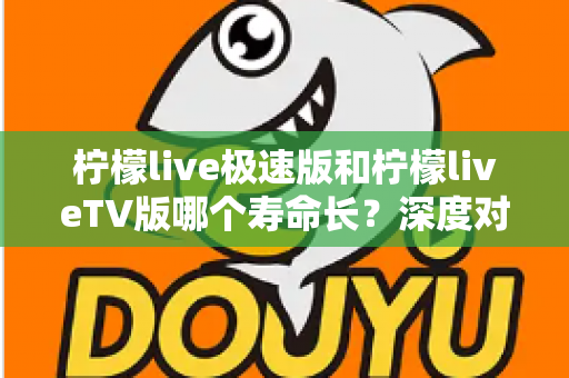 柠檬live极速版和柠檬liveTV版哪个寿命长？深度对比分析与使用建议全解析