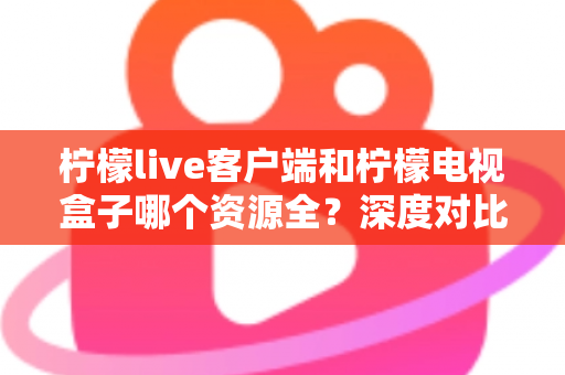 柠檬live客户端和柠檬电视盒子哪个资源全？深度对比评测帮你选对不踩坑