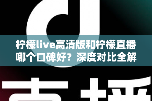 柠檬live高清版和柠檬直播哪个口碑好？深度对比全解析，看完再选不踩坑