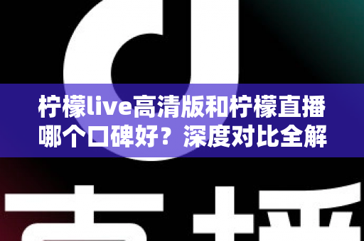 柠檬live高清版和柠檬直播哪个口碑好？深度对比全解析，看完再选不踩坑