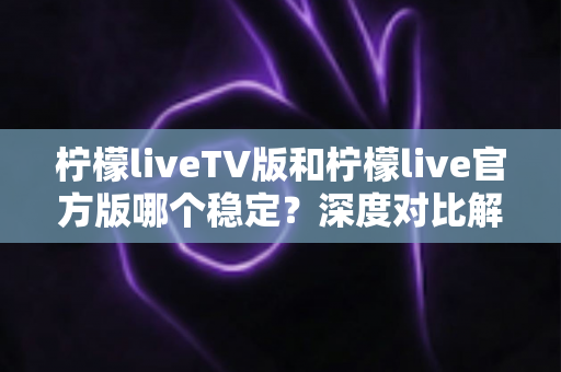 柠檬liveTV版和柠檬live官方版哪个稳定？深度对比解析与使用指南