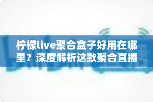 柠檬live聚合盒子好用在哪里？深度解析这款聚合直播神器的核心优势与真实使用体验