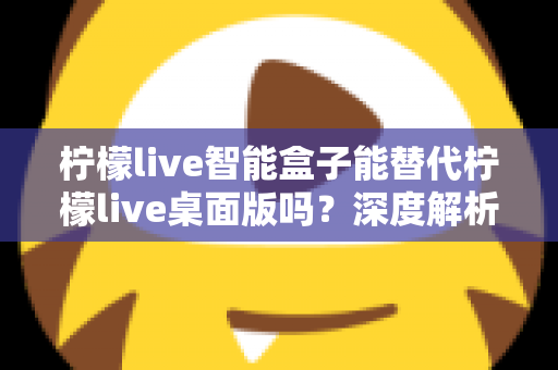 柠檬live智能盒子能替代柠檬live桌面版吗？深度解析功能差异与选购指南