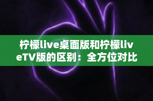 柠檬live桌面版和柠檬liveTV版的区别：全方位对比解析，帮你选对版本