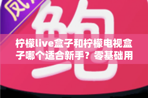 柠檬live盒子和柠檬电视盒子哪个适合新手？零基础用户选购指南与深度对比解析