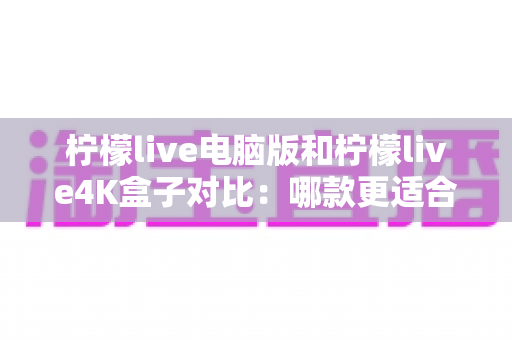 柠檬live电脑版和柠檬live4K盒子对比：哪款更适合你的观影需求？一文看懂两大版本核心差异